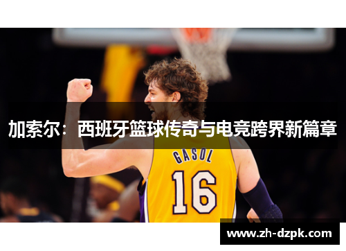 加索尔：西班牙篮球传奇与电竞跨界新篇章